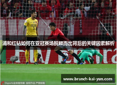浦和红钻如何在亚冠赛场脱颖而出背后的关键因素解析