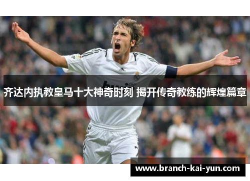 齐达内执教皇马十大神奇时刻 揭开传奇教练的辉煌篇章
