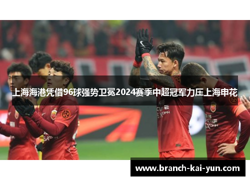 上海海港凭借96球强势卫冕2024赛季中超冠军力压上海申花